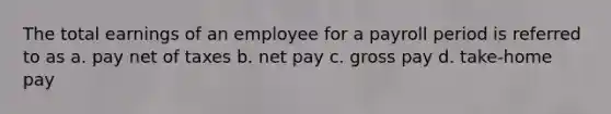 The total earnings of an employee for a payroll period is referred to as a. pay net of taxes b. net pay c. gross pay d. take-home pay