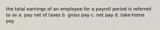 the total earnings of an employee for a payroll period is referred to as a. pay net of taxes b. gross pay c. net pay d. take-home pay