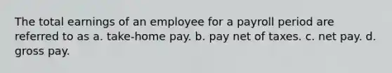 The total earnings of an employee for a payroll period are referred to as a. take-home pay. b. pay net of taxes. c. net pay. d. gross pay.