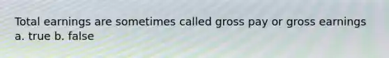 Total earnings are sometimes called gross pay or gross earnings a. true b. false