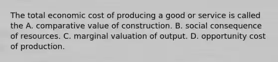 The total economic cost of producing a good or service is called the A. comparative value of construction. B. social consequence of resources. C. marginal valuation of output. D. opportunity cost of production.