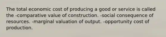 The total economic cost of producing a good or service is called the -comparative value of construction. -social consequence of resources. -marginal valuation of output. -opportunity cost of production.