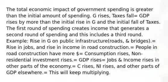 The total economic impact of government spending is <a href='https://www.questionai.com/knowledge/ktgHnBD4o3-greater-than' class='anchor-knowledge'>greater than</a> the initial amount of spending. G rises, Taxes fall= GDP rises by <a href='https://www.questionai.com/knowledge/keWHlEPx42-more-than' class='anchor-knowledge'>more than</a> the initial rise in G and the initial fall of Taxes. The first round of spending creates income that generates a second round of spending and this includes a third round. Example: Rise in G on public infrastructure(roads, & bridges).= Rise in jobs, and rise in income in road construction.= People in road construction have more = Consumption rises, Non-residential investment rises.= GDP rises= Jobs & Income rises in other parts of the economy.= C rises, NI rises, and other parts of GDP elsewhere.= This will keep multiplying.