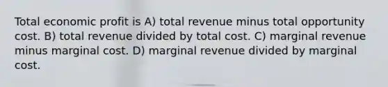 Total economic profit is A) total revenue minus total opportunity cost. B) total revenue divided by total cost. C) marginal revenue minus marginal cost. D) marginal revenue divided by marginal cost.