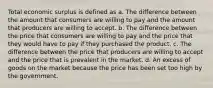 Total economic surplus is defined as a. The difference between the amount that consumers are willing to pay and the amount that producers are willing to accept. b. The difference between the price that consumers are willing to pay and the price that they would have to pay if they purchased the product. c. The difference between the price that producers are willing to accept and the price that is prevalent in the market. d. An excess of goods on the market because the price has been set too high by the government.