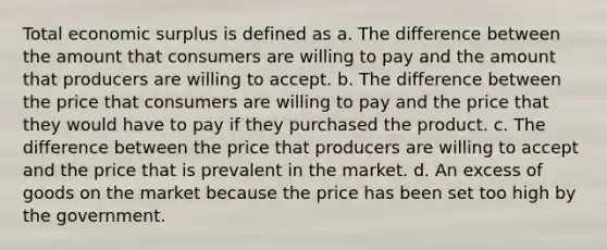 Total economic surplus is defined as a. The difference between the amount that consumers are willing to pay and the amount that producers are willing to accept. b. The difference between the price that consumers are willing to pay and the price that they would have to pay if they purchased the product. c. The difference between the price that producers are willing to accept and the price that is prevalent in the market. d. An excess of goods on the market because the price has been set too high by the government.