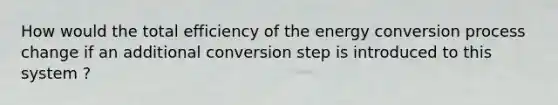 How would the total efficiency of the energy conversion process change if an additional conversion step is introduced to this system ?