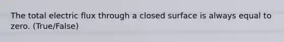 The total electric flux through a closed surface is always equal to zero. (True/False)