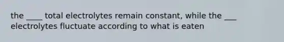 the ____ total electrolytes remain constant, while the ___ electrolytes fluctuate according to what is eaten