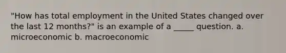 "How has total employment in the United States changed over the last 12 months?" is an example of a _____ question. a. microeconomic b. macroeconomic