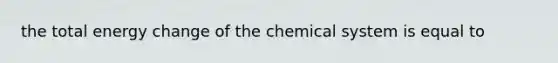 the total energy change of the chemical system is equal to