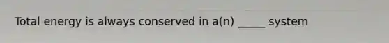 Total energy is always conserved in a(n) _____ system