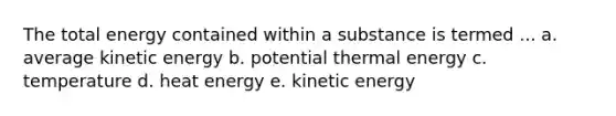 The total energy contained within a substance is termed ... a. average kinetic energy b. potential thermal energy c. temperature d. heat energy e. kinetic energy