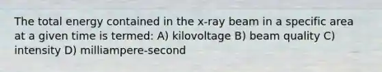 The total energy contained in the x-ray beam in a specific area at a given time is termed: A) kilovoltage B) beam quality C) intensity D) milliampere-second