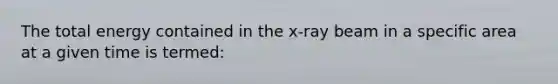 The total energy contained in the x-ray beam in a specific area at a given time is termed: