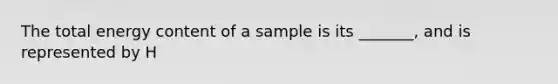 The total energy content of a sample is its _______, and is represented by H