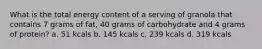 What is the total energy content of a serving of granola that contains 7 grams of fat, 40 grams of carbohydrate and 4 grams of protein? a. 51 kcals b. 145 kcals c. 239 kcals d. 319 kcals