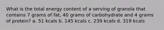 What is the total energy content of a serving of granola that contains 7 grams of fat, 40 grams of carbohydrate and 4 grams of protein? a. 51 kcals b. 145 kcals c. 239 kcals d. 319 kcals