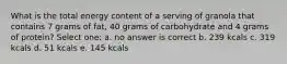 What is the total energy content of a serving of granola that contains 7 grams of fat, 40 grams of carbohydrate and 4 grams of protein? Select one: a. no answer is correct b. 239 kcals c. 319 kcals d. 51 kcals e. 145 kcals