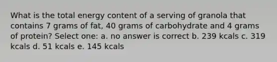 What is the total energy content of a serving of granola that contains 7 grams of fat, 40 grams of carbohydrate and 4 grams of protein? Select one: a. no answer is correct b. 239 kcals c. 319 kcals d. 51 kcals e. 145 kcals