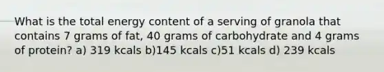 What is the total energy content of a serving of granola that contains 7 grams of fat, 40 grams of carbohydrate and 4 grams of protein? a) 319 kcals b)145 kcals c)51 kcals d) 239 kcals