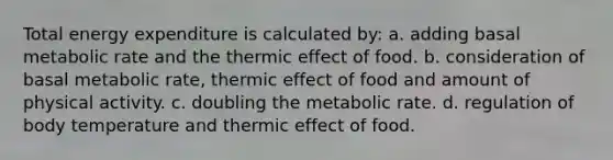 Total energy expenditure is calculated by: a. adding basal metabolic rate and the thermic effect of food. b. consideration of basal metabolic rate, thermic effect of food and amount of physical activity. c. doubling the metabolic rate. d. regulation of body temperature and thermic effect of food.