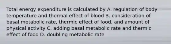 Total energy expenditure is calculated by A. regulation of body temperature and thermal effect of blood B. consideration of basal metabolic rate, thermic effect of food, and amount of physical activity C. adding basal metabolic rate and thermic effect of food D. doubling metabolic rate