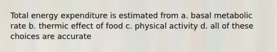 Total energy expenditure is estimated from a. basal metabolic rate b. thermic effect of food c. physical activity d. all of these choices are accurate