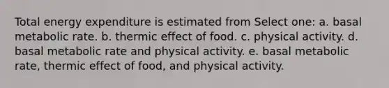 Total energy expenditure is estimated from Select one: a. basal metabolic rate. b. thermic effect of food. c. physical activity. d. basal metabolic rate and physical activity. e. basal metabolic rate, thermic effect of food, and physical activity.