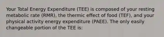 Your Total Energy Expenditure (TEE) is composed of your resting metabolic rate (RMR), the thermic effect of food (TEF), and your physical activity energy expenditure (PAEE). The only easily changeable portion of the TEE is: