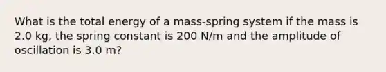 What is the total energy of a mass-spring system if the mass is 2.0 kg, the spring constant is 200 N/m and the amplitude of oscillation is 3.0 m?