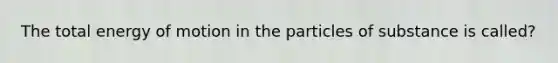 The total energy of motion in the particles of substance is called?