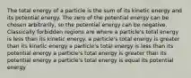 The total energy of a particle is the sum of its kinetic energy and its potential energy. The zero of the potential energy can be chosen arbitrarily, so the potential energy can be negative. Classically forbidden regions are where a particle's total energy is less than its kinetic energy. a particle's total energy is greater than its kinetic energy a particle's total energy is less than its potential energy a particle's total energy is greater than its potential energy a particle's total energy is equal its potential energy