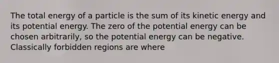 The total energy of a particle is the sum of its kinetic energy and its potential energy. The zero of the potential energy can be chosen arbitrarily, so the potential energy can be negative. Classically forbidden regions are where