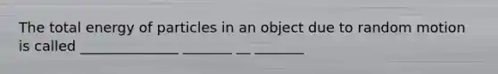 The total energy of particles in an object due to random motion is called ______________ _______ __ _______