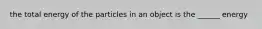 the total energy of the particles in an object is the ______ energy