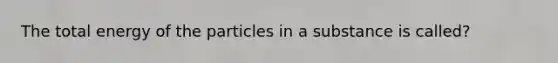 The total energy of the particles in a substance is called?