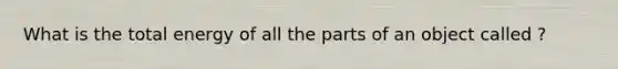 What is the total energy of all the parts of an object called ?