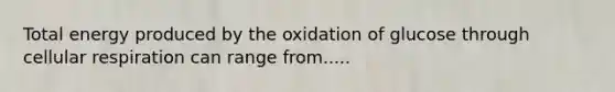 Total energy produced by the oxidation of glucose through cellular respiration can range from.....