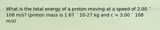 What is the total energy of a proton moving at a speed of 2.00 ´ 108 m/s? (proton mass is 1.67 ´ 10-27 kg and c = 3.00 ´ 108 m/s)