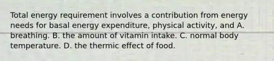 Total energy requirement involves a contribution from energy needs for basal energy expenditure, physical activity, and A. breathing. B. the amount of vitamin intake. C. normal body temperature. D. the thermic effect of food.