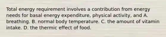 Total energy requirement involves a contribution from energy needs for basal energy expenditure, physical activity, and A. breathing. B. normal body temperature. C. the amount of vitamin intake. D. the thermic effect of food.