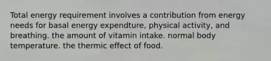 Total energy requirement involves a contribution from energy needs for basal energy expendture, physical activity, and breathing. the amount of vitamin intake. normal body temperature. the thermic effect of food.