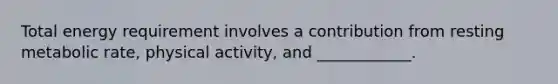 Total energy requirement involves a contribution from resting metabolic rate, physical activity, and ____________.