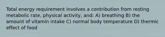 Total energy requirement involves a contribution from resting metabolic rate, physical activity, and: A) breathing B) the amount of vitamin intake C) normal body temperature D) thermic effect of food