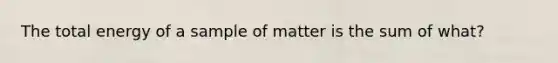 The total energy of a sample of matter is the sum of what?