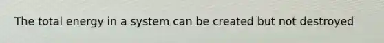 The total energy in a system can be created but not destroyed