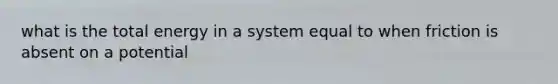 what is the total energy in a system equal to when friction is absent on a potential