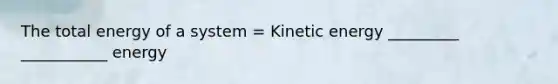 The total energy of a system = Kinetic energy _________ ___________ energy