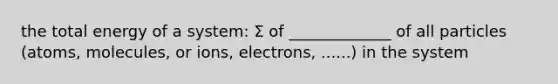 the total energy of a system: Σ of _____________ of all particles (atoms, molecules, or ions, electrons, ......) in the system